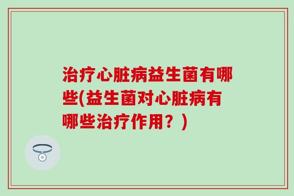 治疗心脏病益生菌有哪些(益生菌对心脏病有哪些治疗作用？)