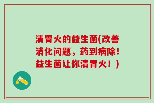 清胃火的益生菌(改善消化问题，药到病除！益生菌让你清胃火！)