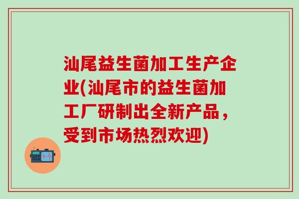 汕尾益生菌加工生产企业(汕尾市的益生菌加工厂研制出全新产品，受到市场热烈欢迎)