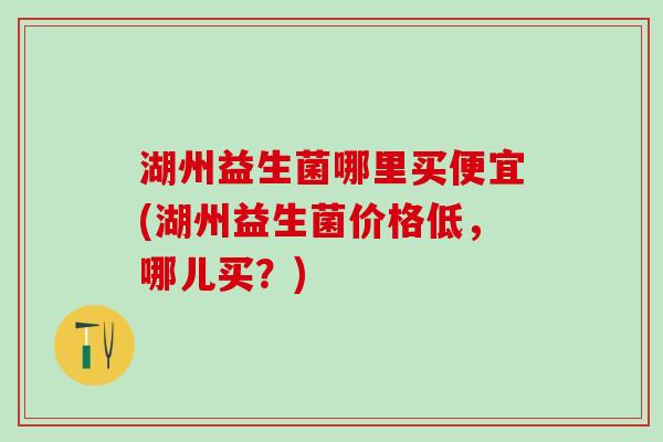 湖州益生菌哪里买便宜(湖州益生菌价格低，哪儿买？)
