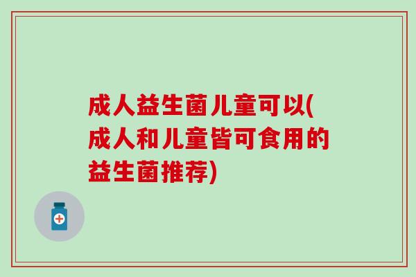 成人益生菌儿童可以(成人和儿童皆可食用的益生菌推荐)