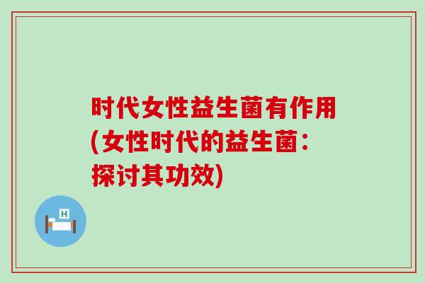 时代女性益生菌有作用(女性时代的益生菌：探讨其功效)