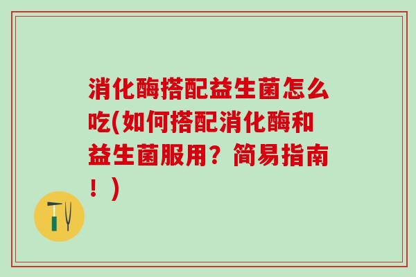 消化酶搭配益生菌怎么吃(如何搭配消化酶和益生菌服用？简易指南！)