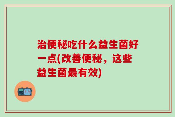 治便秘吃什么益生菌好一点(改善便秘，这些益生菌最有效)