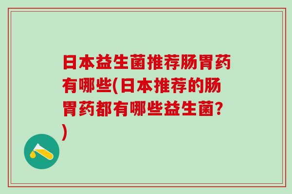 日本益生菌推荐肠胃药有哪些(日本推荐的肠胃药都有哪些益生菌？)
