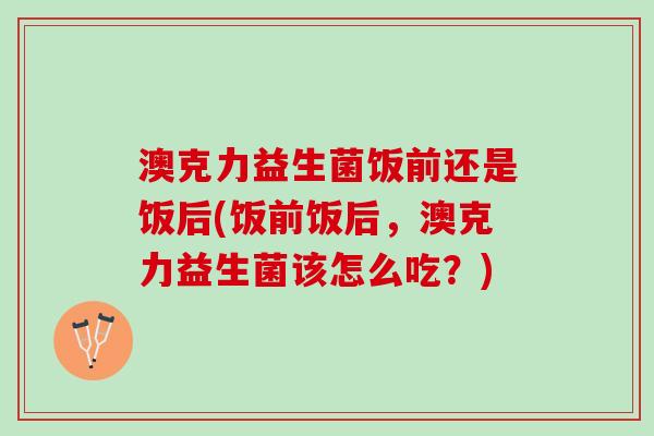澳克力益生菌饭前还是饭后(饭前饭后，澳克力益生菌该怎么吃？)