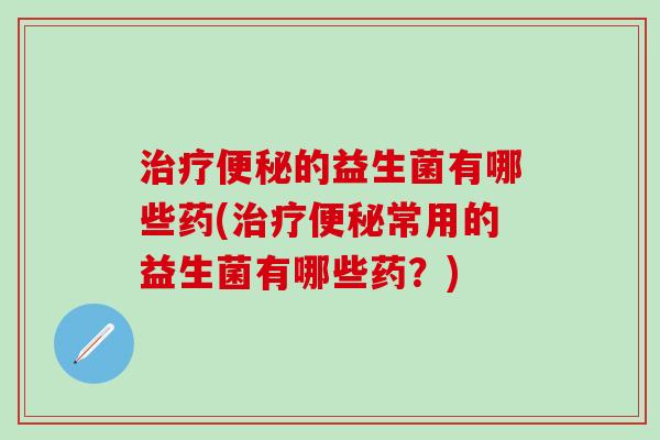 治疗便秘的益生菌有哪些药(治疗便秘常用的益生菌有哪些药？)