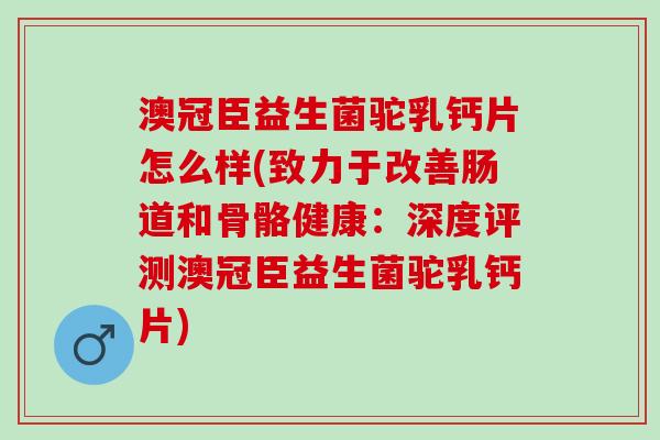 澳冠臣益生菌驼乳钙片怎么样(致力于改善肠道和骨骼健康：深度评测澳冠臣益生菌驼乳钙片)