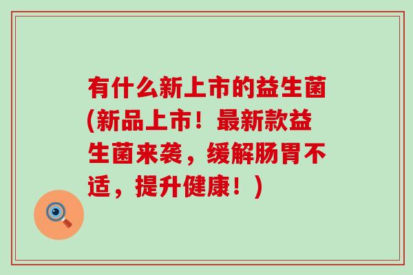 有什么新上市的益生菌(新品上市！最新款益生菌来袭，缓解肠胃不适，提升健康！)
