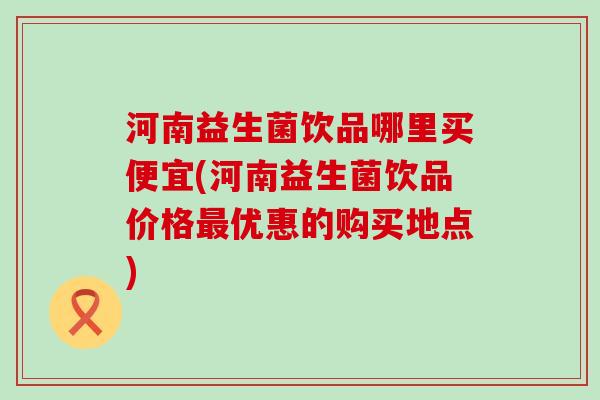 河南益生菌饮品哪里买便宜(河南益生菌饮品价格最优惠的购买地点)