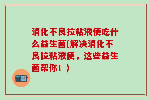 消化不良拉粘液便吃什么益生菌(解决消化不良拉粘液便，这些益生菌帮你！)