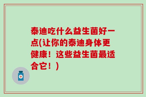 泰迪吃什么益生菌好一点(让你的泰迪身体更健康！这些益生菌最适合它！)