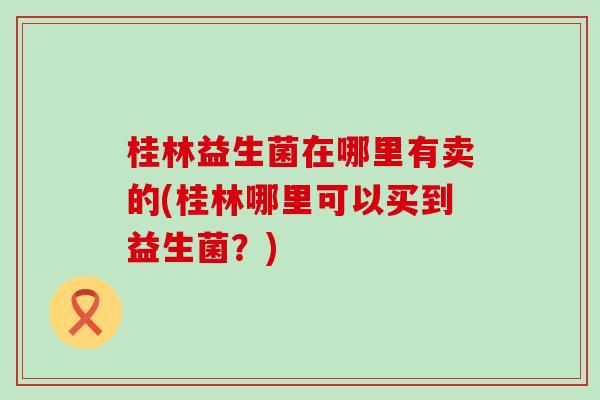 桂林益生菌在哪里有卖的(桂林哪里可以买到益生菌？)