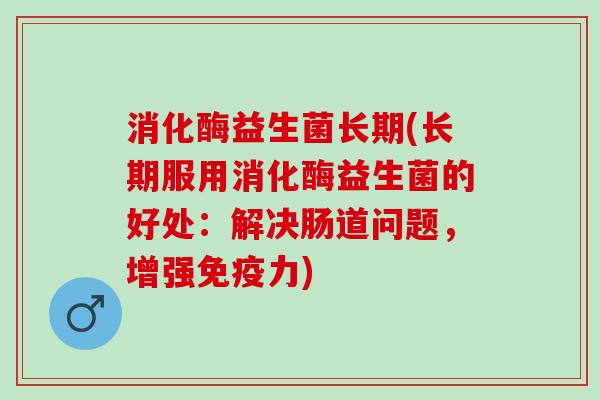 消化酶益生菌长期(长期服用消化酶益生菌的好处：解决肠道问题，增强免疫力)