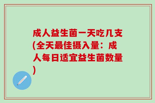 成人益生菌一天吃几支(全天最佳摄入量：成人每日适宜益生菌数量)