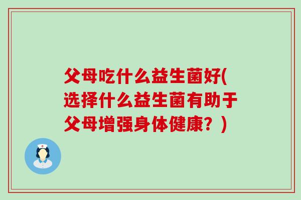 父母吃什么益生菌好(选择什么益生菌有助于父母增强身体健康？)