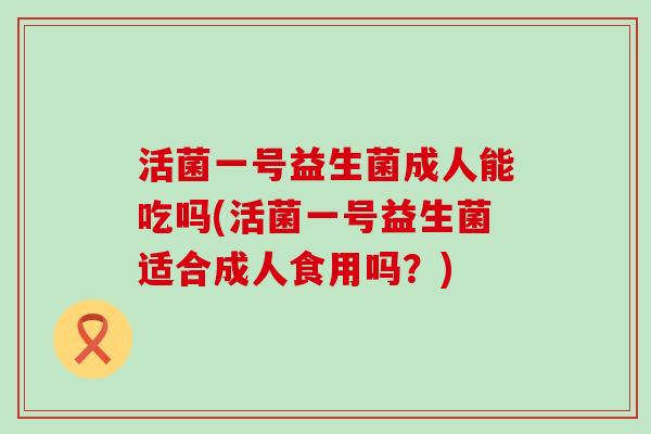 活菌一号益生菌成人能吃吗(活菌一号益生菌适合成人食用吗？)