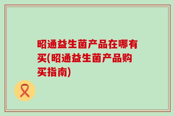 昭通益生菌产品在哪有买(昭通益生菌产品购买指南)