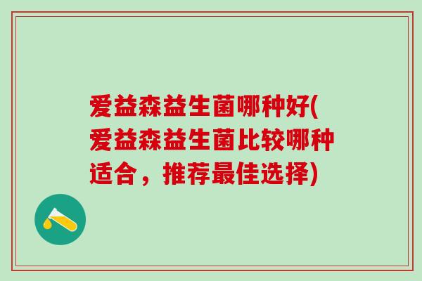 爱益森益生菌哪种好(爱益森益生菌比较哪种适合,推荐佳选择) 爱益森益生菌哪种好(爱益森益生菌比较哪种适合,推荐佳选择)