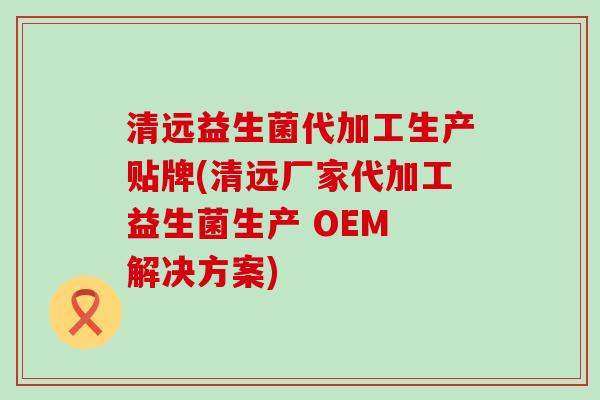 清远益生菌代加工生产贴牌(清远厂家代加工益生菌生产 OEM 解决方案)