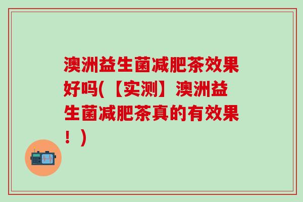 澳洲益生菌减肥茶效果好吗(【实测】澳洲益生菌减肥茶真的有效果！)