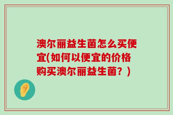 澳尔丽益生菌怎么买便宜(如何以便宜的价格购买澳尔丽益生菌？)