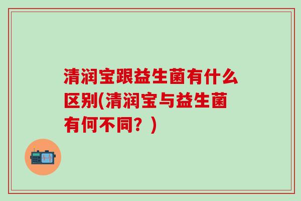 清润宝跟益生菌有什么区别(清润宝与益生菌有何不同？)