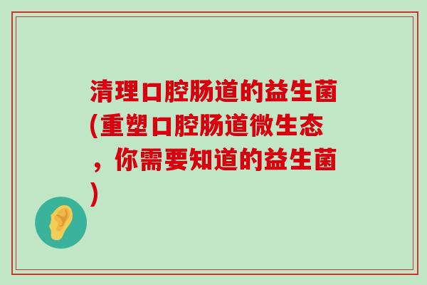 清理口腔肠道的益生菌(重塑口腔肠道微生态，你需要知道的益生菌)