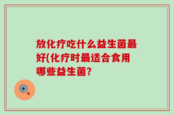 放化疗吃什么益生菌最好(化疗时最适合食用哪些益生菌？