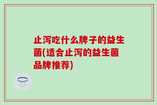止泻吃什么牌子的益生菌(适合止泻的益生菌品牌推荐)
