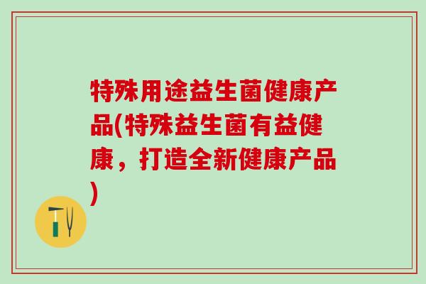 特殊用途益生菌健康产品(特殊益生菌有益健康，打造全新健康产品)