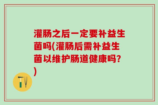 灌肠之后一定要补益生菌吗(灌肠后需补益生菌以维护肠道健康吗？)