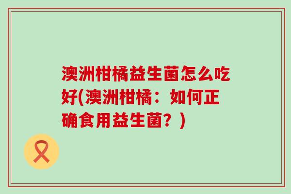 澳洲柑橘益生菌怎么吃好(澳洲柑橘：如何正确食用益生菌？)