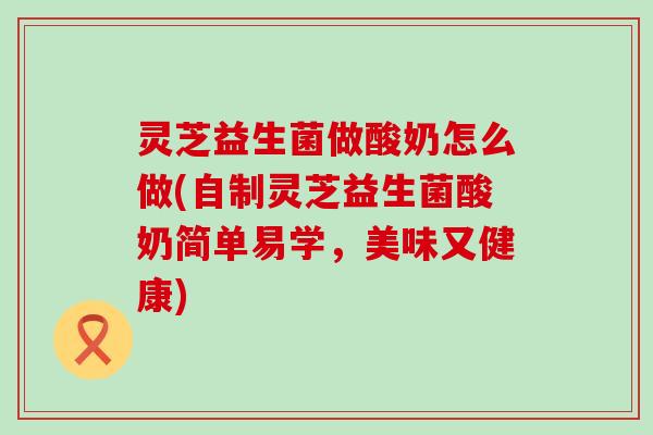 灵芝益生菌做酸奶怎么做(自制灵芝益生菌酸奶简单易学，美味又健康)