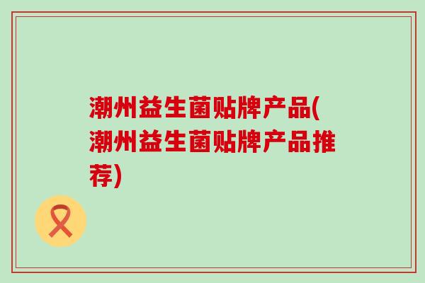 潮州益生菌贴牌产品(潮州益生菌贴牌产品推荐)