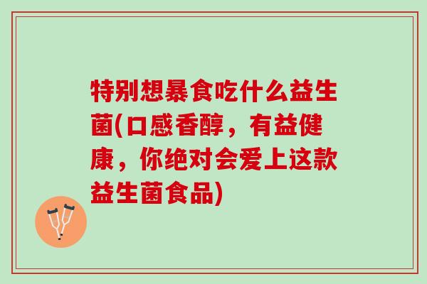 特别想暴食吃什么益生菌(口感香醇，有益健康，你绝对会爱上这款益生菌食品)