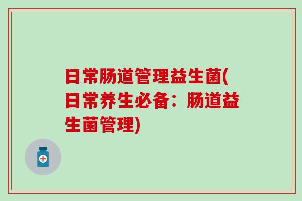 日常肠道管理益生菌(日常养生必备：肠道益生菌管理)
