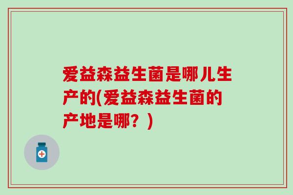 爱益森益生菌是哪儿生产的(爱益森益生菌的产地是哪？)