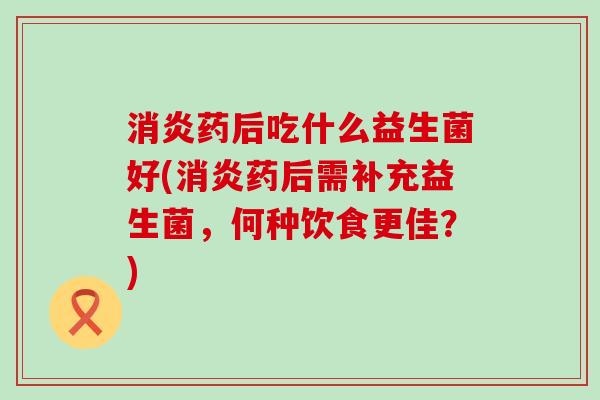 消炎药后吃什么益生菌好(消炎药后需补充益生菌，何种饮食更佳？)