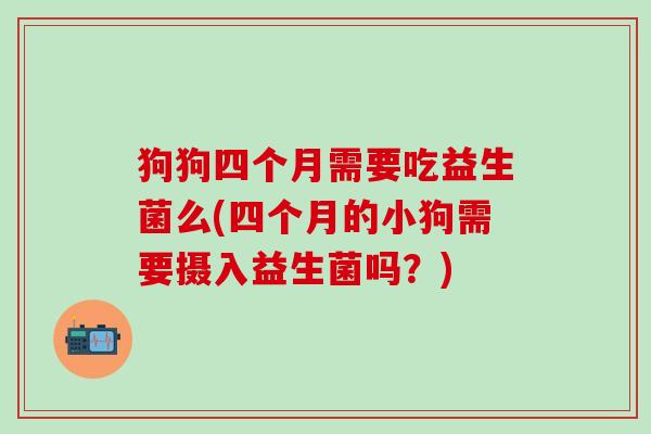狗狗四个月需要吃益生菌么(四个月的小狗需要摄入益生菌吗？)