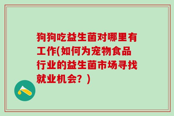 狗狗吃益生菌对哪里有工作(如何为宠物食品行业的益生菌市场寻找就业机会?) 狗狗吃益生菌对哪里有工作(如何为宠物食品行业的益生菌市场寻找就业机会?)