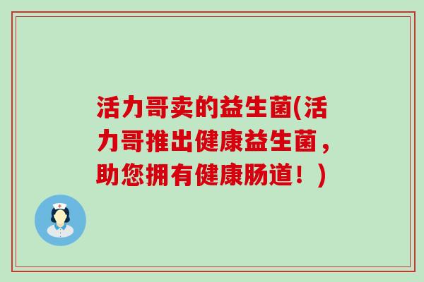 活力哥卖的益生菌(活力哥推出健康益生菌，助您拥有健康肠道！)