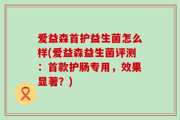 爱益森首护益生菌怎么样(爱益森益生菌评测：首款护肠专用，效果显著？)