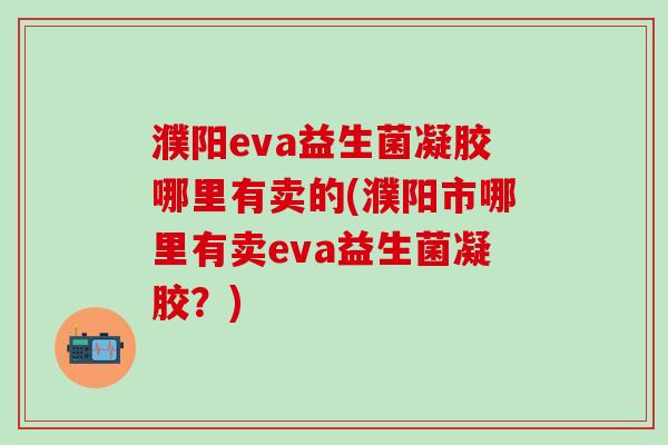 濮阳eva益生菌凝胶哪里有卖的(濮阳市哪里有卖eva益生菌凝胶？)