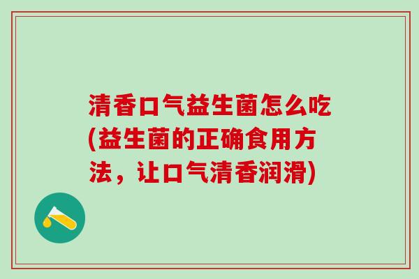 清香口气益生菌怎么吃(益生菌的正确食用方法，让口气清香润滑)