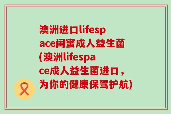 澳洲进口lifespace闺蜜成人益生菌(澳洲lifespace成人益生菌进口，为你的健康保驾护航)
