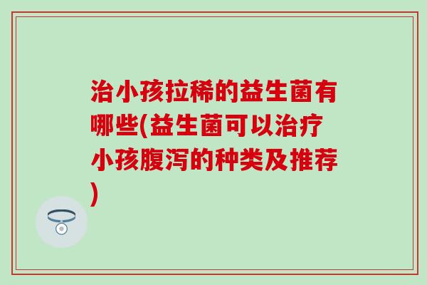 治小孩拉稀的益生菌有哪些(益生菌可以治疗小孩腹泻的种类及推荐)