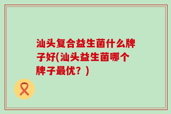 汕头复合益生菌什么牌子好(汕头益生菌哪个牌子优?) 汕头复合益生菌什么牌子好(汕头益生菌哪个牌子优?)