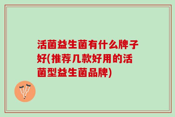 活菌益生菌有什么牌子好(推荐几款好用的活菌型益生菌品牌) 活菌益生菌有什么牌子好(推荐几款好用的活菌型益生菌品牌)