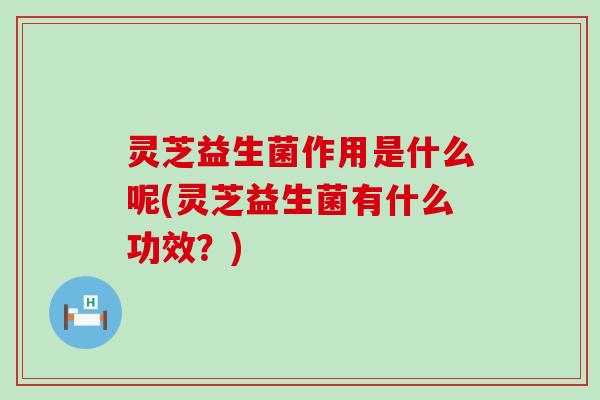 灵芝益生菌作用是什么呢(灵芝益生菌有什么功效?) 灵芝益生菌作用是什么呢(灵芝益生菌有什么功效?)